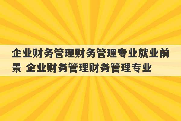 企业财务管理财务管理专业就业前景 企业财务管理财务管理专业