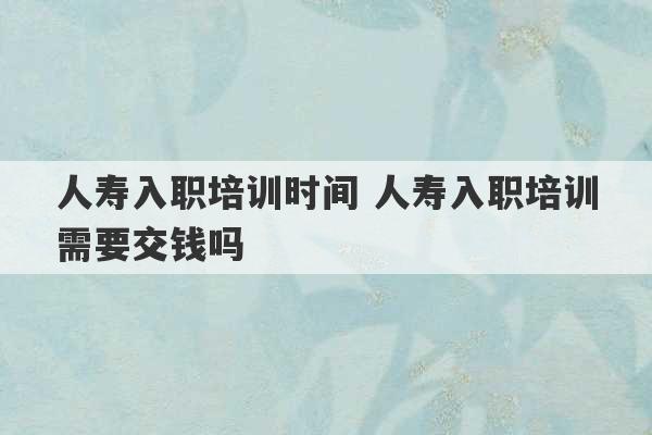 人寿入职培训时间 人寿入职培训需要交钱吗