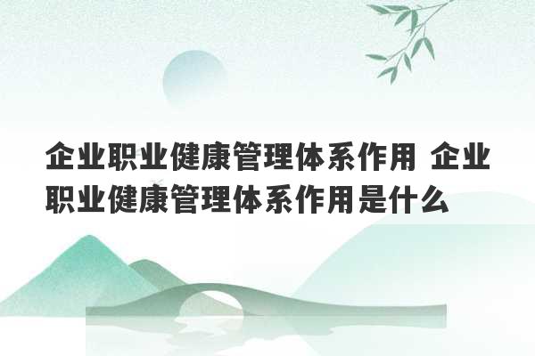 企业职业健康管理体系作用 企业职业健康管理体系作用是什么