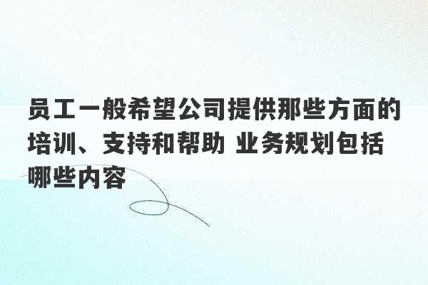 员工一般希望公司提供那些方面的培训、支持和帮助 业务规划包括哪些内容