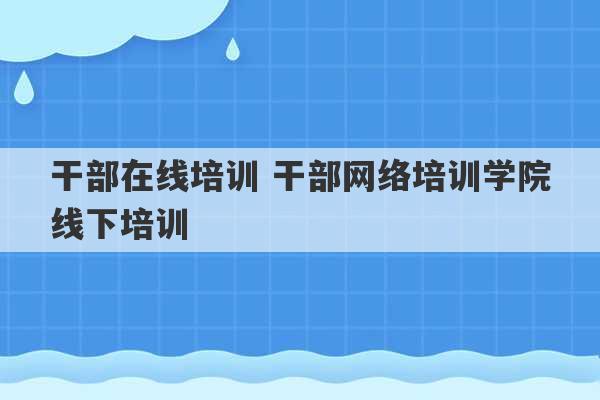 干部在线培训 干部网络培训学院线下培训