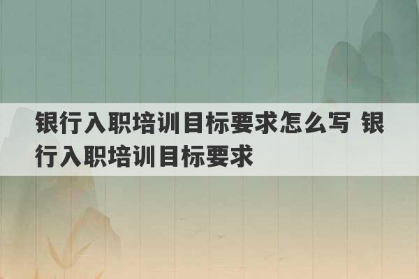 银行入职培训目标要求怎么写 银行入职培训目标要求