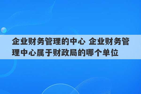 企业财务管理的中心 企业财务管理中心属于财政局的哪个单位