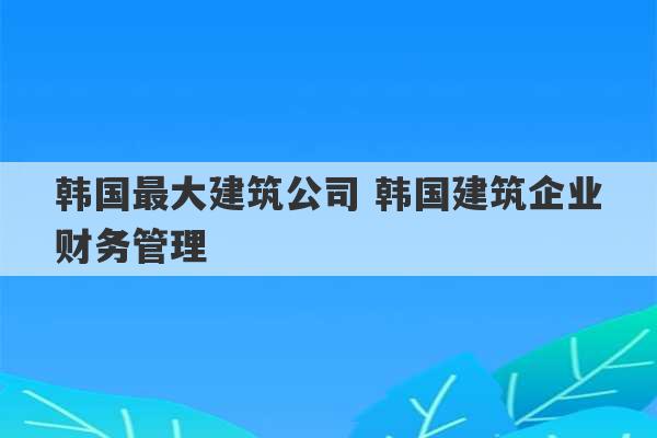 韩国最大建筑公司 韩国建筑企业财务管理