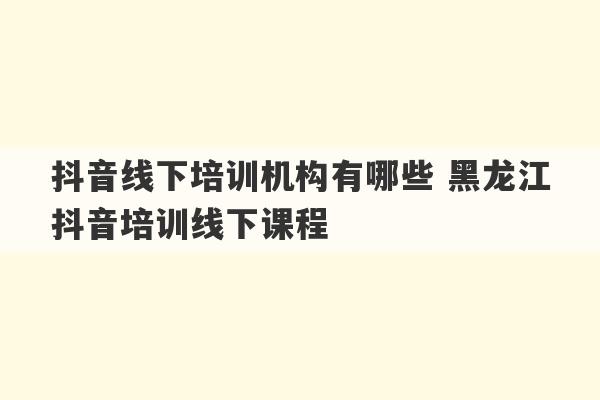 抖音线下培训机构有哪些 黑龙江抖音培训线下课程