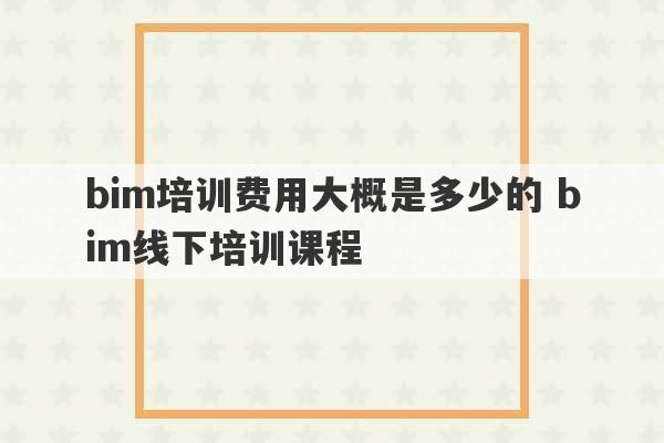 bim培训费用大概是多少的 bim线下培训课程