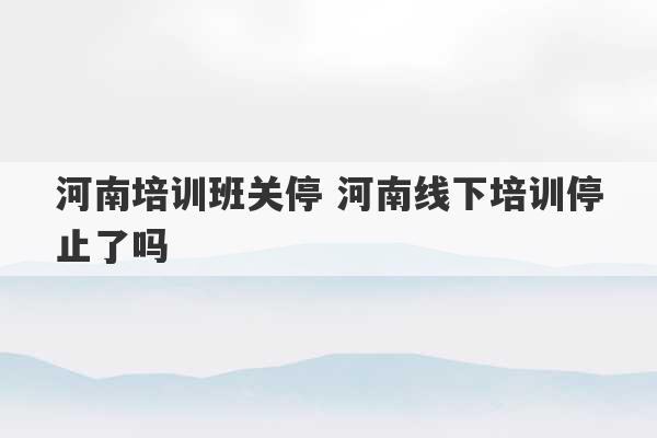 河南培训班关停 河南线下培训停止了吗