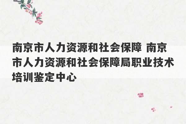 南京市人力资源和社会保障 南京市人力资源和社会保障局职业技术培训鉴定中心