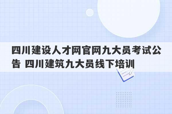 四川建设人才网官网九大员考试公告 四川建筑九大员线下培训