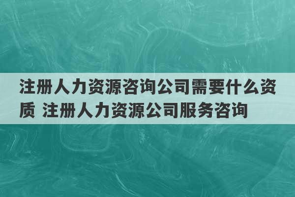 注册人力资源咨询公司需要什么资质 注册人力资源公司服务咨询