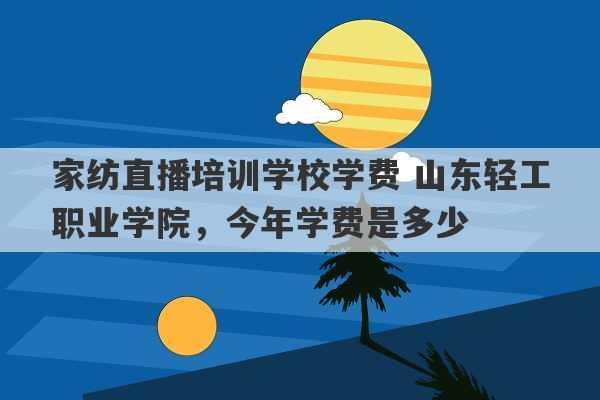 家纺直播培训学校学费 山东轻工职业学院，今年学费是多少