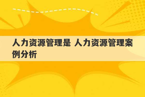 人力资源管理是 人力资源管理案例分析