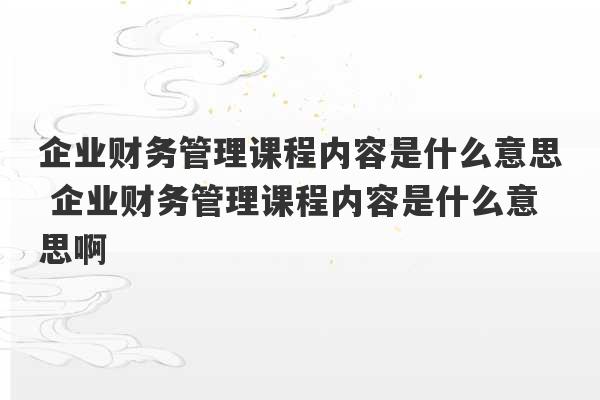 企业财务管理课程内容是什么意思 企业财务管理课程内容是什么意思啊