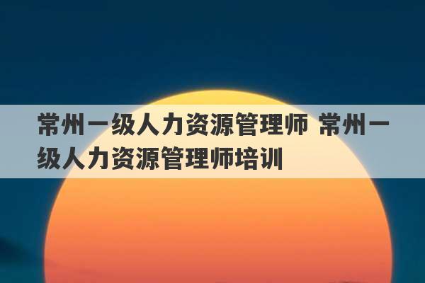 常州一级人力资源管理师 常州一级人力资源管理师培训