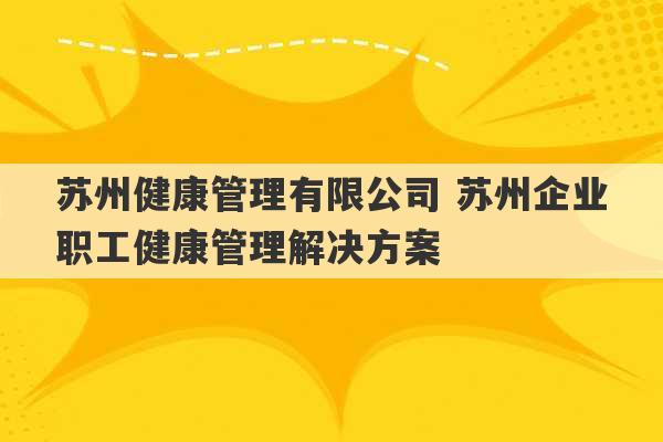 苏州健康管理有限公司 苏州企业职工健康管理解决方案