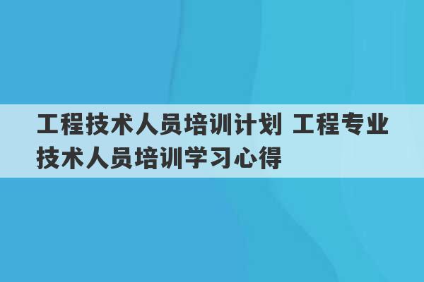 工程技术人员培训计划 工程专业技术人员培训学习心得