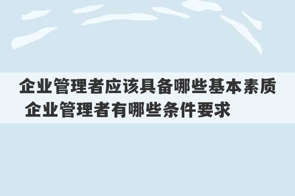 企业管理者应该具备哪些基本素质 企业管理者有哪些条件要求