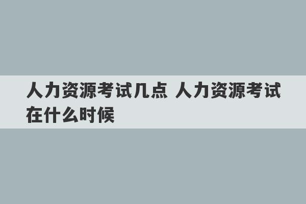 人力资源考试几点 人力资源考试在什么时候