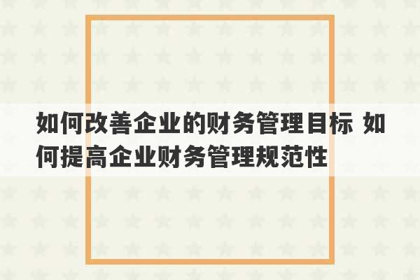 如何改善企业的财务管理目标 如何提高企业财务管理规范性