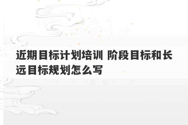 近期目标计划培训 阶段目标和长远目标规划怎么写