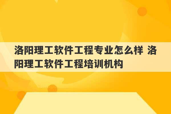 洛阳理工软件工程专业怎么样 洛阳理工软件工程培训机构