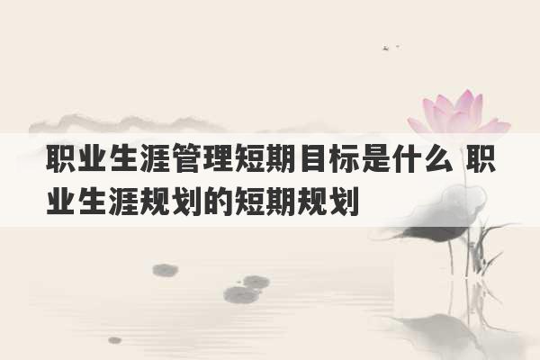 职业生涯管理短期目标是什么 职业生涯规划的短期规划