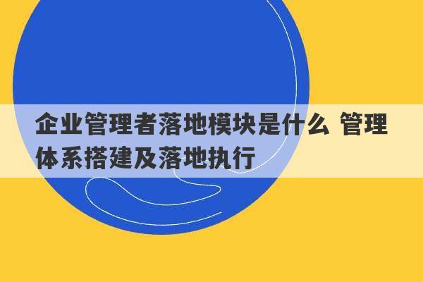 企业管理者落地模块是什么 管理体系搭建及落地执行