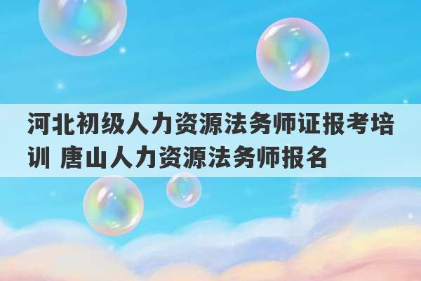 河北初级人力资源法务师证报考培训 唐山人力资源法务师报名