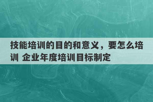 技能培训的目的和意义，要怎么培训 企业年度培训目标制定