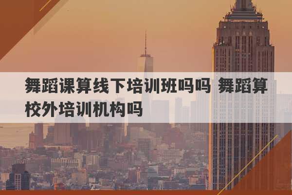 舞蹈课算线下培训班吗吗 舞蹈算校外培训机构吗