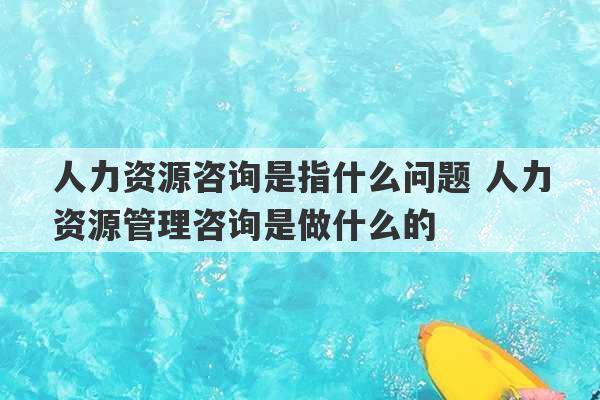 人力资源咨询是指什么问题 人力资源管理咨询是做什么的