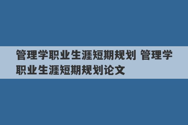 管理学职业生涯短期规划 管理学职业生涯短期规划论文