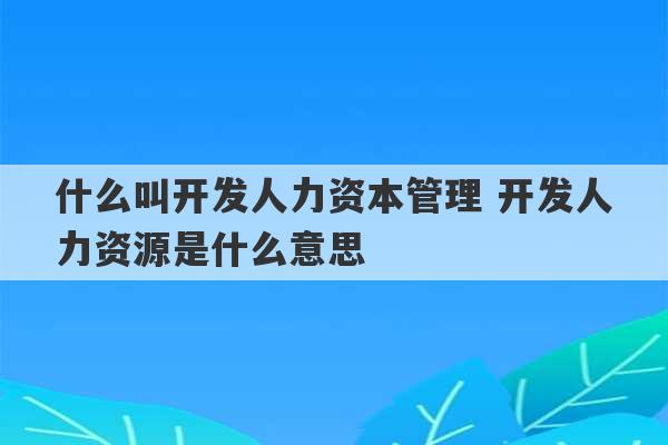 什么叫开发人力资本管理 开发人力资源是什么意思