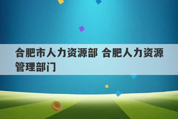 合肥市人力资源部 合肥人力资源管理部门