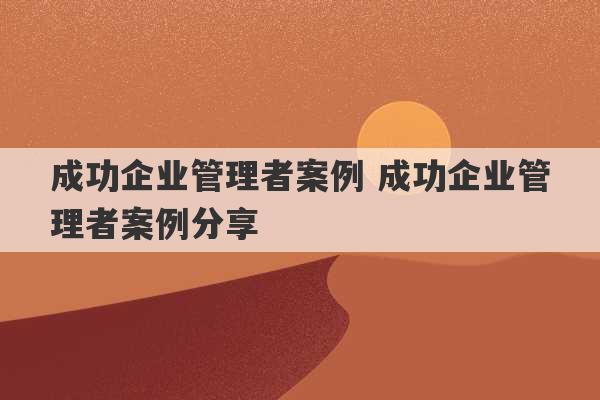 成功企业管理者案例 成功企业管理者案例分享