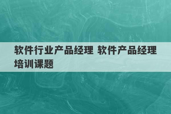 软件行业产品经理 软件产品经理培训课题