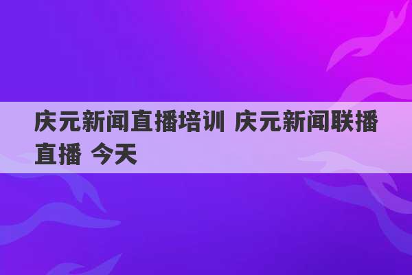 庆元新闻直播培训 庆元新闻联播直播 今天