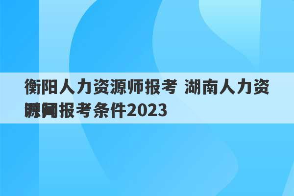 衡阳人力资源师报考 湖南人力资源师报考条件2023
时间