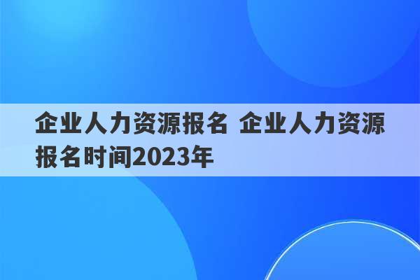 企业人力资源报名 企业人力资源报名时间2023年