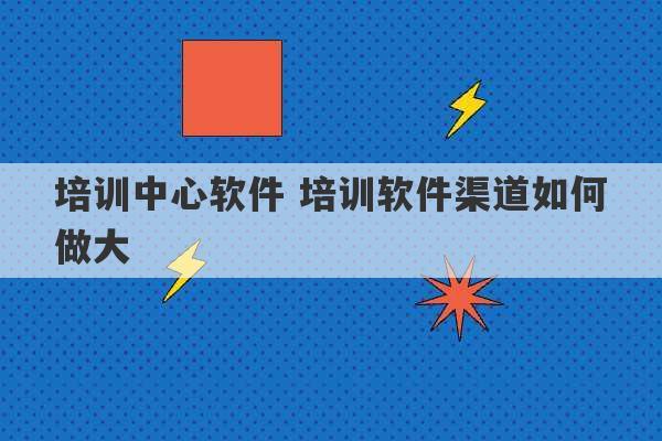 培训中心软件 培训软件渠道如何做大