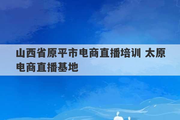 山西省原平市电商直播培训 太原电商直播基地