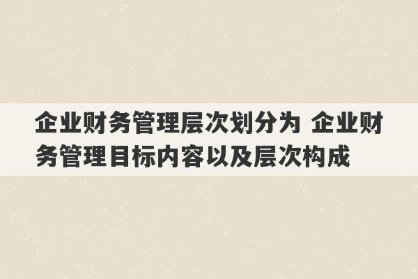 企业财务管理层次划分为 企业财务管理目标内容以及层次构成