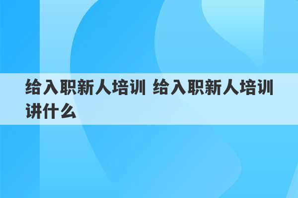 给入职新人培训 给入职新人培训讲什么