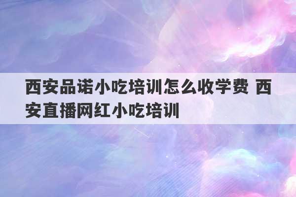 西安品诺小吃培训怎么收学费 西安直播网红小吃培训