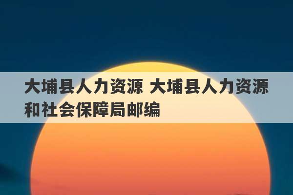 大埔县人力资源 大埔县人力资源和社会保障局邮编