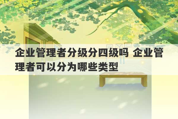 企业管理者分级分四级吗 企业管理者可以分为哪些类型