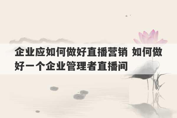 企业应如何做好直播营销 如何做好一个企业管理者直播间