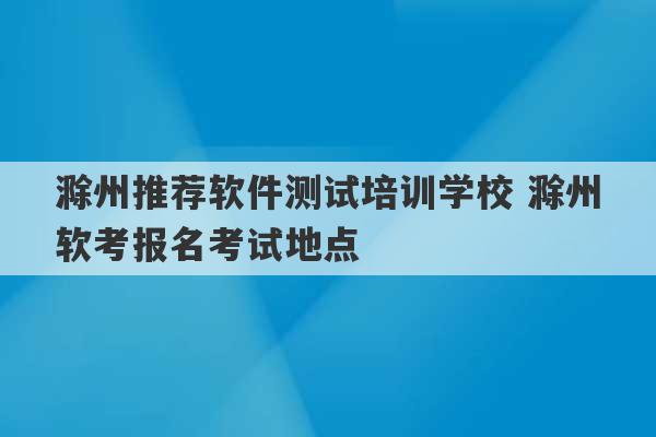 滁州推荐软件测试培训学校 滁州软考报名考试地点