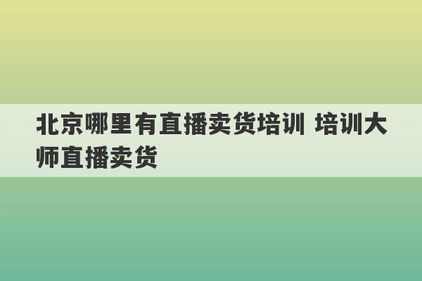 北京哪里有直播卖货培训 培训大师直播卖货