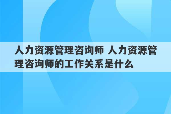 人力资源管理咨询师 人力资源管理咨询师的工作关系是什么